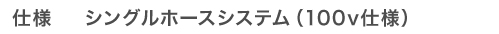 仕様　シングルホースシステム（100v仕様）