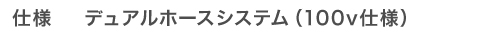 仕様　デュアルホースシステム（100v仕様）