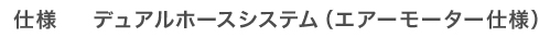 仕様　デュアルホースシステム（エアーモーター仕様）